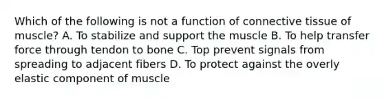 Which of the following is not a function of <a href='https://www.questionai.com/knowledge/kYDr0DHyc8-connective-tissue' class='anchor-knowledge'>connective tissue</a> of muscle? A. To stabilize and support the muscle B. To help transfer force through tendon to bone C. Top prevent signals from spreading to adjacent fibers D. To protect against the overly elastic component of muscle