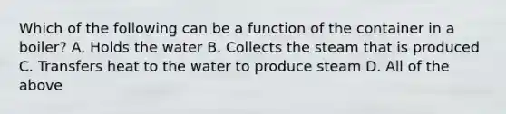 Which of the following can be a function of the container in a boiler? A. Holds the water B. Collects the steam that is produced C. Transfers heat to the water to produce steam D. All of the above