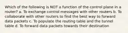 Which of the following is NOT a function of the control plane in a router? a. To exchange control messages with other routers b. To collaborate with other routers to find the best way to forward data packets c. To populate the routing table and the tunnel table d. To forward data packets towards their destination