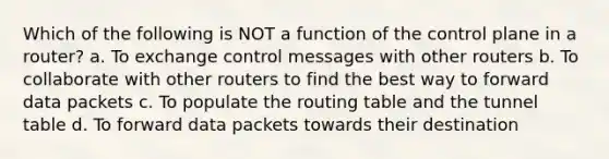 Which of the following is NOT a function of the control plane in a router? a. To exchange control messages with other routers b. To collaborate with other routers to find the best way to forward data packets c. To populate the routing table and the tunnel table d. To forward data packets towards their destination