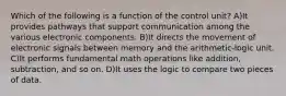 Which of the following is a function of the control unit? A)It provides pathways that support communication among the various electronic components. B)It directs the movement of electronic signals between memory and the arithmetic-logic unit. C)It performs fundamental math operations like addition, subtraction, and so on. D)It uses the logic to compare two pieces of data.