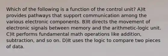 Which of the following is a function of the control unit? A)It provides pathways that support communication among the various electronic components. B)It directs the movement of electronic signals between memory and the arithmetic-logic unit. C)It performs fundamental math operations like addition, subtraction, and so on. D)It uses the logic to compare two pieces of data.