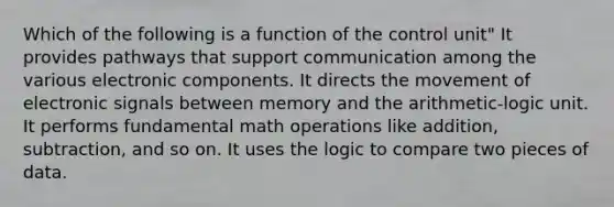 Which of the following is a function of the control unit" It provides pathways that support communication among the various electronic components. It directs the movement of electronic signals between memory and the arithmetic-logic unit. It performs fundamental math operations like addition, subtraction, and so on. It uses the logic to compare two pieces of data.