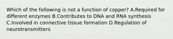 Which of the following is not a function of copper? A.Required for different enzymes B.Contributes to DNA and RNA synthesis C.Involved in connective tissue formation D.Regulation of neurotransmitters