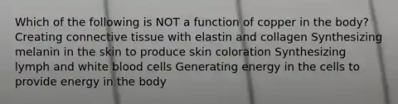 Which of the following is NOT a function of copper in the body? Creating connective tissue with elastin and collagen Synthesizing melanin in the skin to produce skin coloration Synthesizing lymph and white blood cells Generating energy in the cells to provide energy in the body