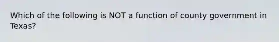 Which of the following is NOT a function of county government in Texas?