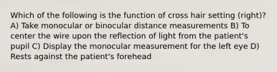 Which of the following is the function of cross hair setting (right)? A) Take monocular or binocular distance measurements B) To center the wire upon the reflection of light from the patient's pupil C) Display the monocular measurement for the left eye D) Rests against the patient's forehead