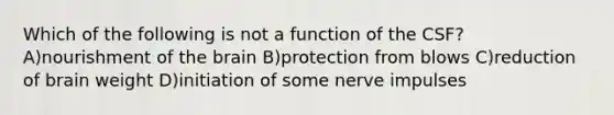 Which of the following is not a function of the CSF? A)nourishment of the brain B)protection from blows C)reduction of brain weight D)initiation of some nerve impulses