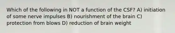 Which of the following in NOT a function of the CSF? A) initiation of some nerve impulses B) nourishment of the brain C) protection from blows D) reduction of brain weight