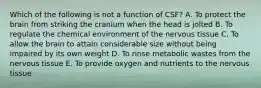 Which of the following is not a function of CSF? A. To protect the brain from striking the cranium when the head is jolted B. To regulate the chemical environment of the nervous tissue C. To allow the brain to attain considerable size without being impaired by its own weight D. To rinse metabolic wastes from the nervous tissue E. To provide oxygen and nutrients to the nervous tissue