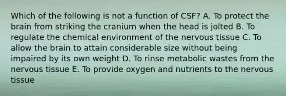 Which of the following is not a function of CSF? A. To protect the brain from striking the cranium when the head is jolted B. To regulate the chemical environment of the nervous tissue C. To allow the brain to attain considerable size without being impaired by its own weight D. To rinse metabolic wastes from the nervous tissue E. To provide oxygen and nutrients to the nervous tissue