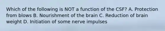 Which of the following is NOT a function of the CSF? A. Protection from blows B. Nourishment of <a href='https://www.questionai.com/knowledge/kLMtJeqKp6-the-brain' class='anchor-knowledge'>the brain</a> C. Reduction of brain weight D. Initiation of some nerve impulses