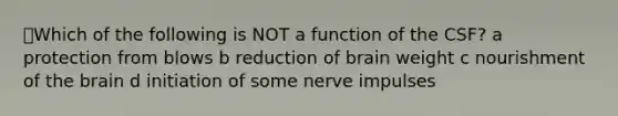 ⭐Which of the following is NOT a function of the CSF? a protection from blows b reduction of brain weight c nourishment of the brain d initiation of some nerve impulses