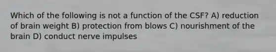 Which of the following is not a function of the CSF? A) reduction of brain weight B) protection from blows C) nourishment of the brain D) conduct nerve impulses