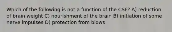 Which of the following is not a function of the CSF? A) reduction of brain weight C) nourishment of the brain B) initiation of some nerve impulses D) protection from blows