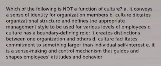 Which of the following is NOT a function of culture? a. it conveys a sense of identity for organization members b. culture dictates organizational structure and defines the appropriate management style to be used for various levels of employees c. culture has a boundary-defining role: it creates distinctions between one organization and others d. culture facilitates commitment to something larger than individual self-interest e. it is a sense-making and control mechanism that guides and shapes employees' attitudes and behavior