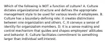 Which of the following is NOT a function of​ culture? A. Culture dictates organizational structure and defines the appropriate management style to be used for various levels of employees. B. Culture has a​ boundary-defining role: it creates distinctions between one organization and others. C. It conveys a sense of identity for organization members. D. It is a​ sense-making and control mechanism that guides and shapes​ employees' attitudes and behavior. E. Culture facilitates commitment to something larger than individual​ self-interest.