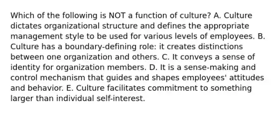 Which of the following is NOT a function of​ culture? A. Culture dictates organizational structure and defines the appropriate management style to be used for various levels of employees. B. Culture has a​ boundary-defining role: it creates distinctions between one organization and others. C. It conveys a sense of identity for organization members. D. It is a​ sense-making and control mechanism that guides and shapes​ employees' attitudes and behavior. E. Culture facilitates commitment to something larger than individual​ self-interest.