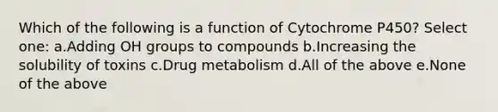 Which of the following is a function of Cytochrome P450? Select one: a.Adding OH groups to compounds b.Increasing the solubility of toxins c.Drug metabolism d.All of the above e.None of the above