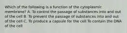 Which of the following is a function of the cytoplasmic membrane? A. To control the passage of substances into and out of the cell B. To prevent the passage of substances into and out of the cell C. To produce a capsule for the cell To contain the DNA of the cell