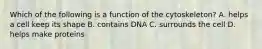 Which of the following is a function of the cytoskeleton? A. helps a cell keep its shape B. contains DNA C. surrounds the cell D. helps make proteins