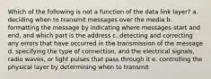 Which of the following is not a function of the data link layer? a. deciding when to transmit messages over the media b. formatting the message by indicating where messages start and end, and which part is the address c. detecting and correcting any errors that have occurred in the transmission of the message d. specifying the type of connection, and the electrical signals, radio waves, or light pulses that pass through it e. controlling the physical layer by determining when to transmit