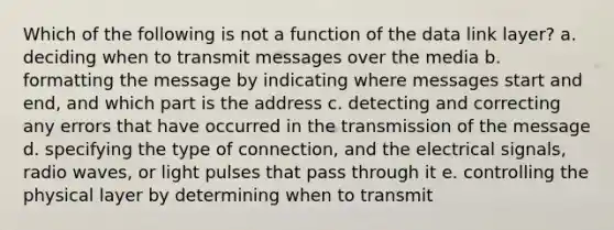 Which of the following is not a function of the data link layer? a. deciding when to transmit messages over the media b. formatting the message by indicating where messages start and end, and which part is the address c. detecting and correcting any errors that have occurred in the transmission of the message d. specifying the type of connection, and the electrical signals, radio waves, or light pulses that pass through it e. controlling the physical layer by determining when to transmit