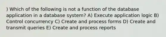 ) Which of the following is not a function of the database application in a database system? A) Execute application logic B) Control concurrency C) Create and process forms D) Create and transmit queries E) Create and process reports