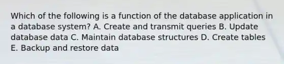 Which of the following is a function of the database application in a database system? A. Create and transmit queries B. Update database data C. Maintain database structures D. Create tables E. Backup and restore data