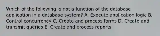 Which of the following is not a function of the database application in a database system? A. Execute application logic B. Control concurrency C. Create and process forms D. Create and transmit queries E. Create and process reports