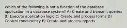 Which of the following is not a function of the database application in a database system? A) Create and transmit queries B) Execute application logic C) Create and process forms D) Control concurrency E) Create and process reports