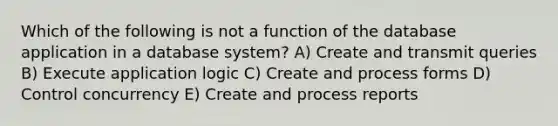 Which of the following is not a function of the database application in a database system? A) Create and transmit queries B) Execute application logic C) Create and process forms D) Control concurrency E) Create and process reports