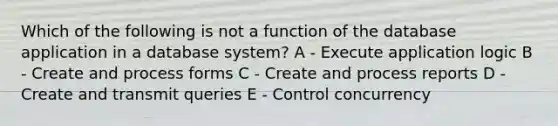 Which of the following is not a function of the database application in a database system? A - Execute application logic B - Create and process forms C - Create and process reports D - Create and transmit queries E - Control concurrency