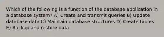 Which of the following is a function of the database application in a database system? A) Create and transmit queries B) Update database data C) Maintain database structures D) Create tables E) Backup and restore data