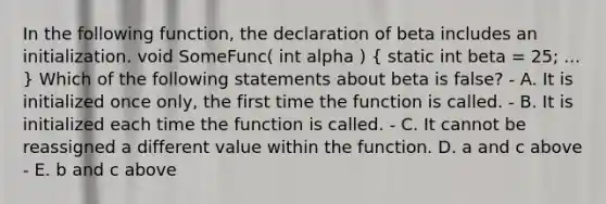 In the following function, the declaration of beta includes an initialization. void SomeFunc( int alpha ) ( static int beta = 25; ... ) Which of the following statements about beta is false? - A. It is initialized once only, the first time the function is called. - B. It is initialized each time the function is called. - C. It cannot be reassigned a different value within the function. D. a and c above - E. b and c above