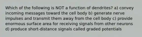 Which of the following is NOT a function of dendrites? a) convey incoming messages toward the cell body b) generate nerve impulses and transmit them away from the cell body c) provide enormous <a href='https://www.questionai.com/knowledge/kEtsSAPENL-surface-area' class='anchor-knowledge'>surface area</a> for receiving signals from other neurons d) produce short-distance signals called graded potentials