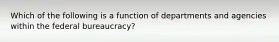 Which of the following is a function of departments and agencies within the federal bureaucracy?