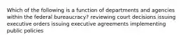 Which of the following is a function of departments and agencies within the federal bureaucracy? reviewing court decisions issuing executive orders issuing executive agreements implementing public policies