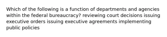 Which of the following is a function of departments and agencies within the federal bureaucracy? reviewing court decisions issuing executive orders issuing executive agreements implementing public policies