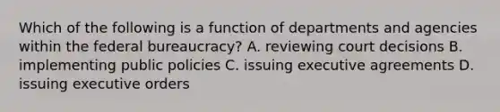 Which of the following is a function of departments and agencies within the federal bureaucracy? A. reviewing court decisions B. implementing public policies C. issuing executive agreements D. issuing executive orders