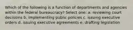 Which of the following is a function of departments and agencies within the federal bureaucracy? Select one: a. reviewing court decisions b. implementing public policies c. issuing executive orders d. issuing executive agreements e. drafting legislation