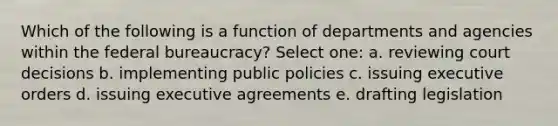 Which of the following is a function of departments and agencies within the federal bureaucracy? Select one: a. reviewing court decisions b. implementing public policies c. issuing executive orders d. issuing executive agreements e. drafting legislation