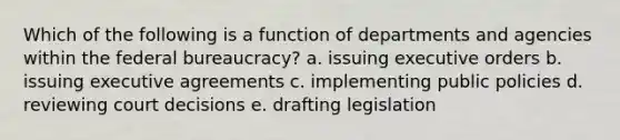 Which of the following is a function of departments and agencies within the <a href='https://www.questionai.com/knowledge/kG5wfBy9o6-federal-bureaucracy' class='anchor-knowledge'>federal bureaucracy</a>? a. issuing executive orders b. issuing executive agreements c. implementing public policies d. reviewing court decisions e. drafting legislation