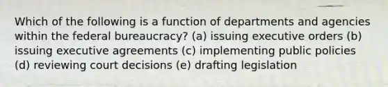 Which of the following is a function of departments and agencies within the federal bureaucracy? (a) issuing executive orders (b) issuing executive agreements (c) implementing public policies (d) reviewing court decisions (e) drafting legislation