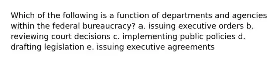 Which of the following is a function of departments and agencies within the federal bureaucracy? a. issuing executive orders b. reviewing court decisions c. implementing public policies d. drafting legislation e. issuing executive agreements