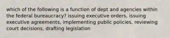 which of the following is a function of dept and agencies within the federal bureaucracy? issuing executive orders, issuing executive agreements, implementing public policies, reviewing court decisions, drafting legislation