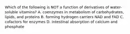 Which of the following is NOT a function of derivatives of water-soluble vitamins? A. coenzymes in metabolism of carbohydrates, lipids, and proteins B. forming hydrogen carriers NAD and FAD C. cofactors for enzymes D. intestinal absorption of calcium and phosphate