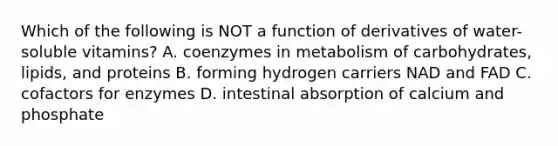 Which of the following is NOT a function of derivatives of water-soluble vitamins? A. coenzymes in metabolism of carbohydrates, lipids, and proteins B. forming hydrogen carriers NAD and FAD C. cofactors for enzymes D. intestinal absorption of calcium and phosphate