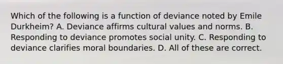 Which of the following is a function of deviance noted by Emile Durkheim? A. Deviance affirms cultural values and norms. B. Responding to deviance promotes social unity. C. Responding to deviance clarifies moral boundaries. D. All of these are correct.