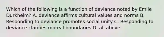 Which of the following is a function of deviance noted by Emile Durkheim? A. deviance affirms cultural values and norms B. Responding to deviance promotes social unity C. Responding to deviance clarifies moreal boundaries D. all above